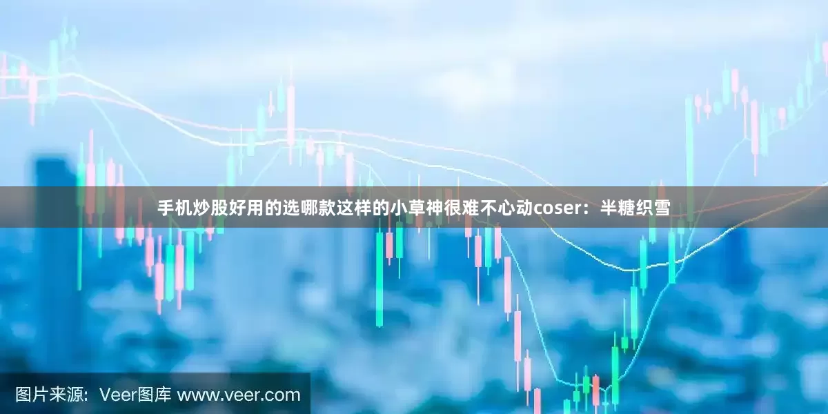 手机炒股好用的选哪款这样的小草神很难不心动coser：半糖织雪