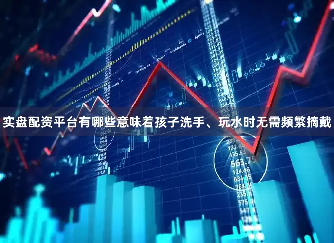 实盘配资平台有哪些意味着孩子洗手、玩水时无需频繁摘戴